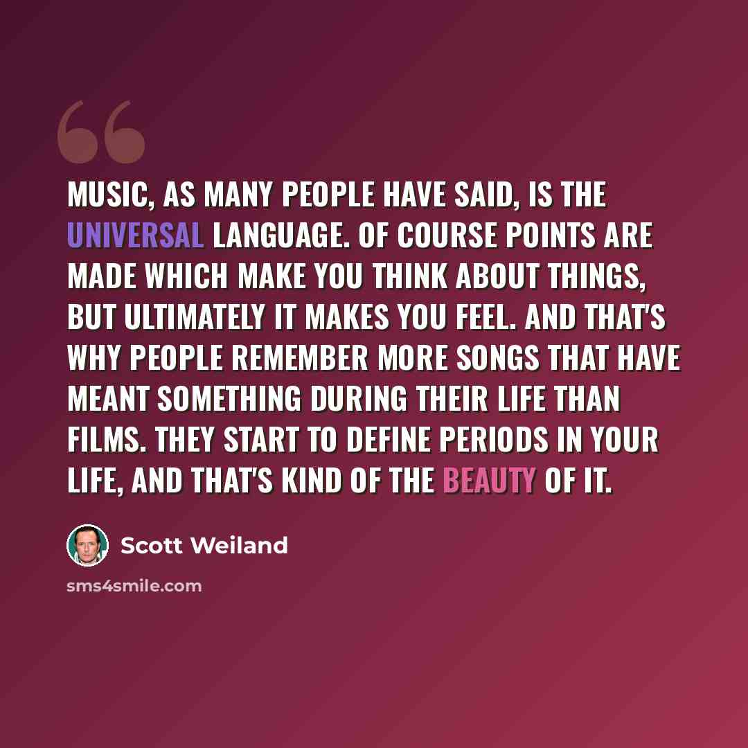 “Music, as many people have said, is the universal language. Of course points are made which make you think about things, but ultimately it makes you feel. And that's why people remember more songs that have meant something during their life than films. They start to define periods in your life…” quote by Scott Weiland