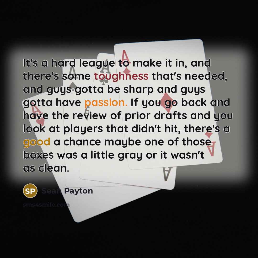 “It's a hard league to make it in, and there's some toughness that's needed, and guys gotta be sharp and guys gotta have passion. If you go back and have the review of prior drafts and you look at players that didn't hit, there's a good a chance maybe one of those boxes was a little gray or it…” quote by Sean Payton