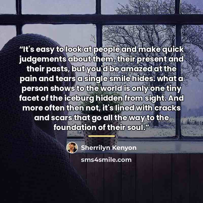“It's easy to look at people and make quick judgements about them, their present and their pasts, but you'd be amazed at the pain and tears a single smile hides. what a person shows to the world is only one tiny facet of the iceburg hidden from sight. And more often then not, it's lined with cracks…” quote by Sherrilyn Kenyon