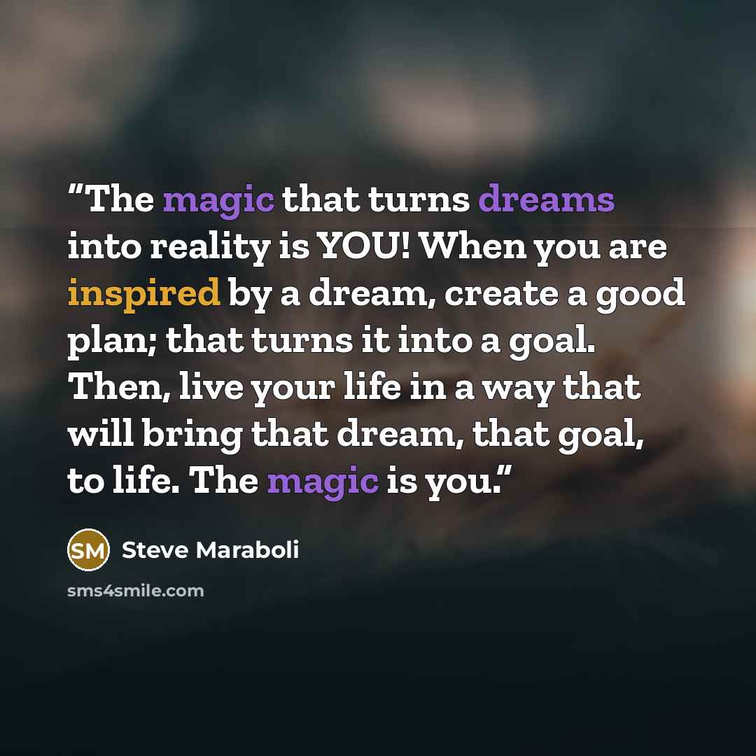 “The magic that turns dreams into reality is YOU! When you are inspired by a dream, create a good plan; that turns it into a goal. Then, live your life in a way that will bring that dream, that goal, to life. The magic is you.” quote by Steve Maraboli