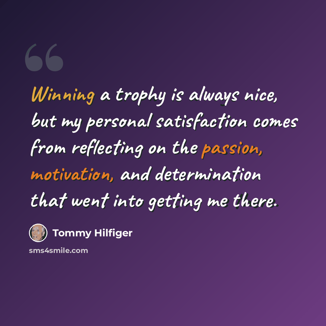 “Winning a trophy is always nice, but my personal satisfaction comes from reflecting on the passion, motivation, and determination that went into getting me there.” quote by Tommy Hilfiger