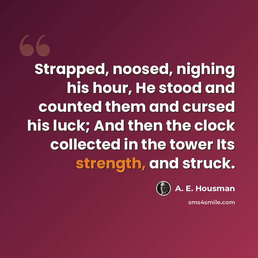 “Strapped, noosed, nighing his hour, He stood and counted them and cursed his luck; And then the clock collected in the tower Its strength, and struck.” quote by A. E. Housman