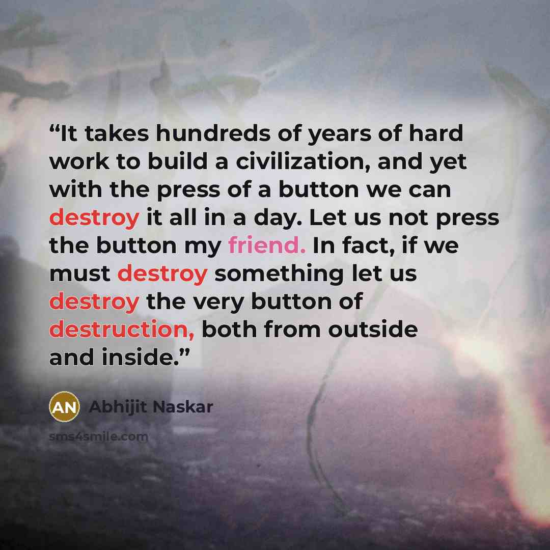 “It takes hundreds of years of hard work to build a civilization, and yet with the press of a button we can destroy it all in a day. Let us not press the button my friend. In fact, if we must destroy something let us destroy the very button of destruction, both from outside and inside.” quote by Abhijit Naskar