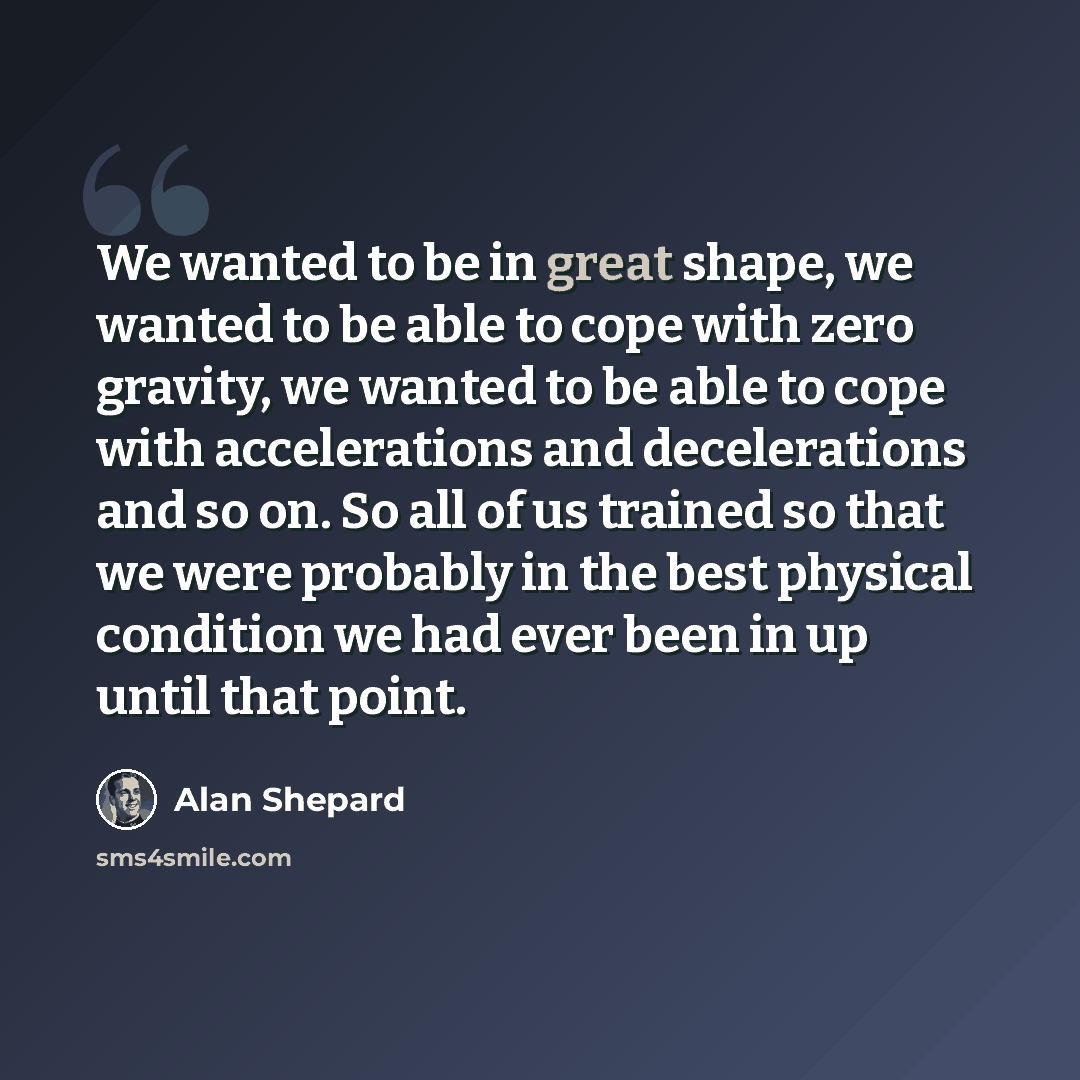 “We wanted to be in great shape, we wanted to be able to cope with zero gravity, we wanted to be able to cope with accelerations and decelerations and so on. So all of us trained so that we were probably in the best physical condition we had ever been in up until that point.” quote by Alan Shepard