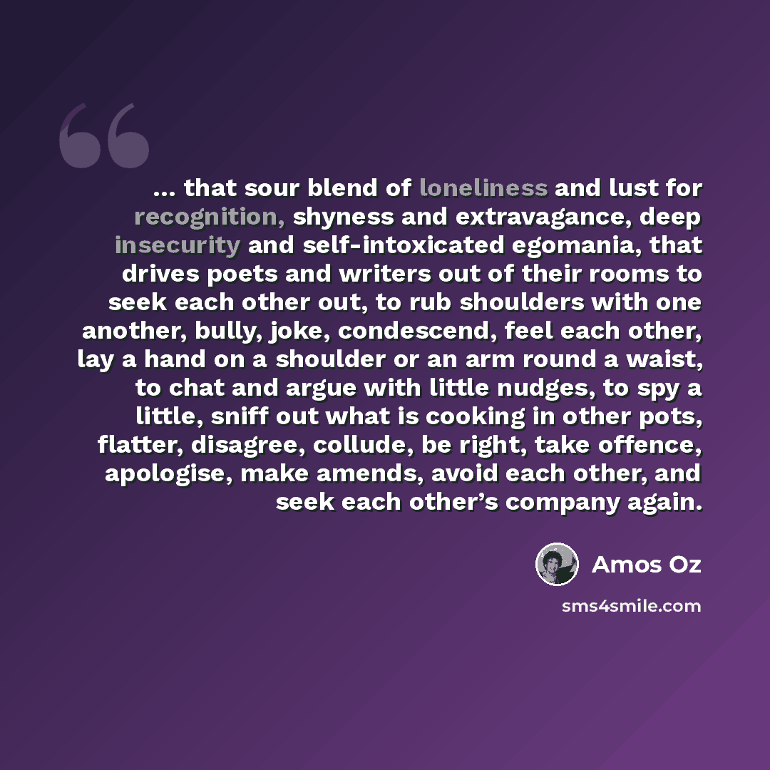 “… that sour blend of loneliness and lust for recognition, shyness and extravagance, deep insecurity and self-intoxicated egomania, that drives poets and writers out of their rooms to seek each other out, to rub shoulders with one another, bully, joke, condescend, feel each other, lay a hand on a…” quote by Amos Oz