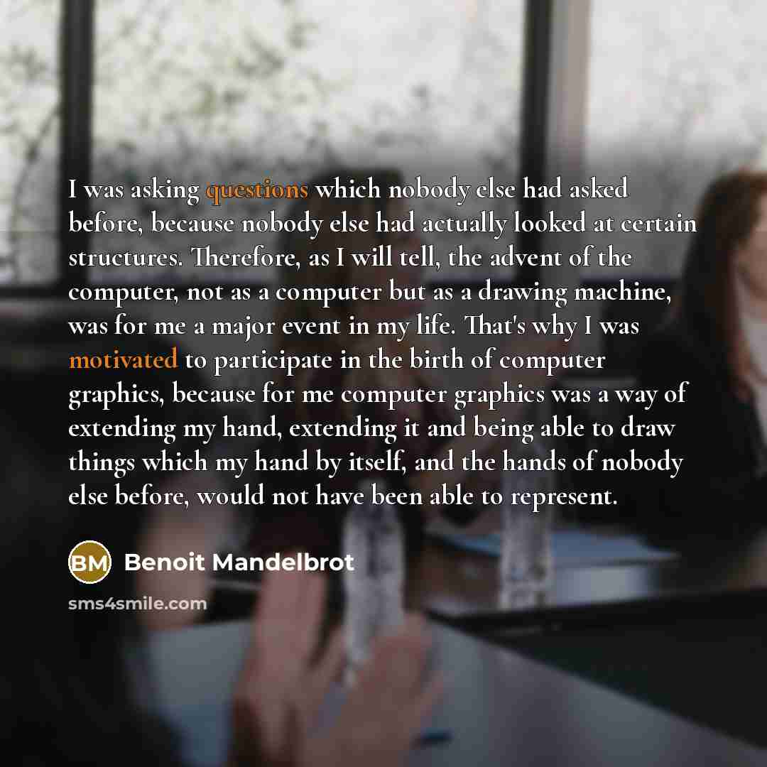 “I was asking questions which nobody else had asked before, because nobody else had actually looked at certain structures. Therefore, as I will tell, the advent of the computer, not as a computer but as a drawing machine, was for me a major event in my life. That's why I was motivated to…” quote by Benoit Mandelbrot