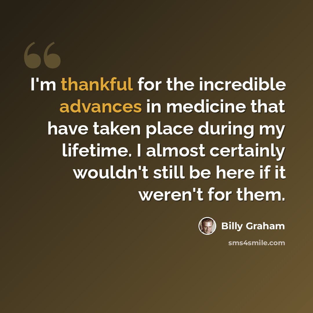 “I'm thankful for the incredible advances in medicine that have taken place during my lifetime. I almost certainly wouldn't still be here if it weren't for them.” quote by Billy Graham