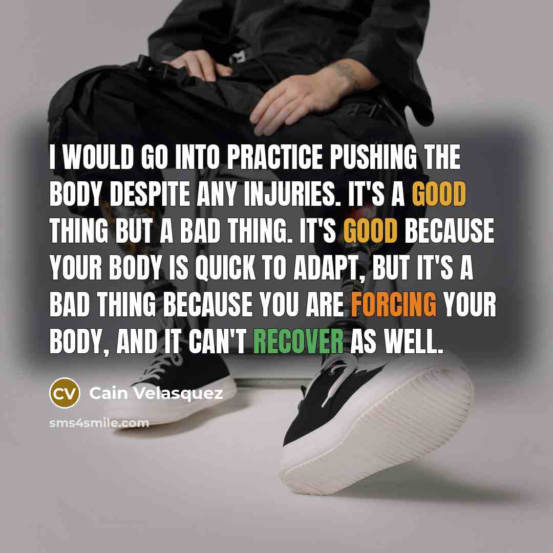 “I would go into practice pushing the body despite any injuries. It's a good thing but a bad thing. It's good because your body is quick to adapt, but it's a bad thing because you are forcing your body, and it can't recover as well.” quote by Cain Velasquez