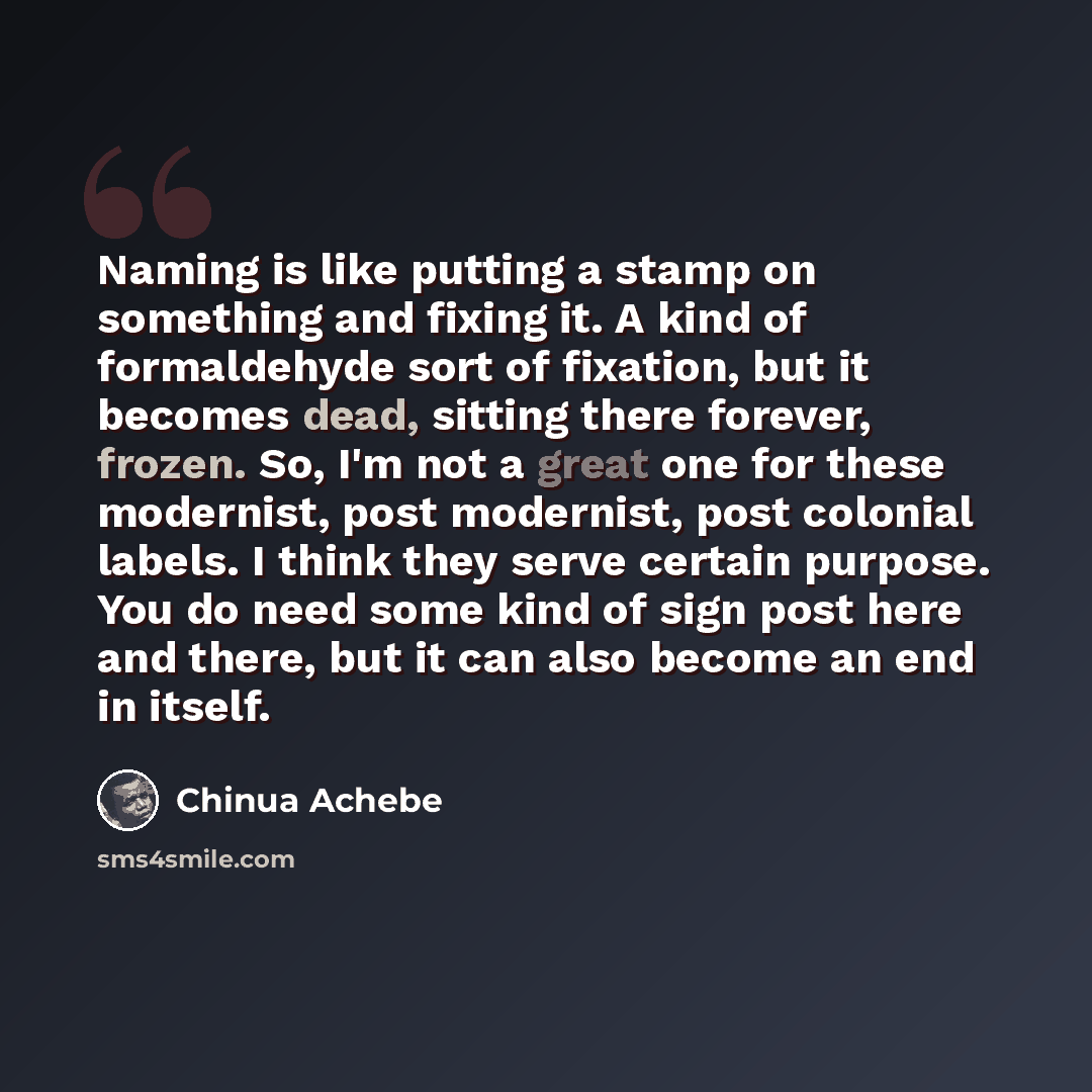 “Naming is like putting a stamp on something and fixing it. A kind of formaldehyde sort of fixation, but it becomes dead, sitting there forever, frozen. So, I'm not a great one for these modernist, post modernist, post colonial labels. I think they serve certain purpose. You do need some kind of…” quote by Chinua Achebe