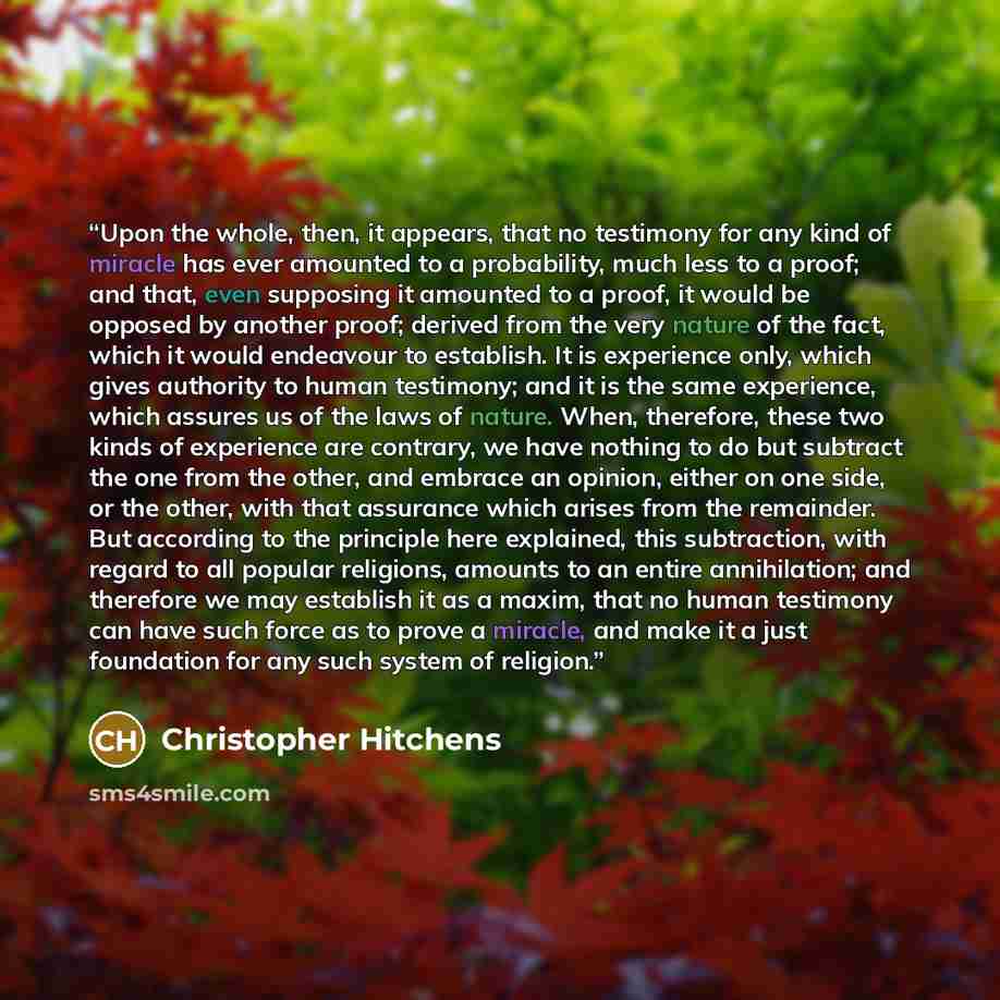 “Upon the whole, then, it appears, that no testimony for any kind of miracle has ever amounted to a probability, much less to a proof; and that, even supposing it amounted to a proof, it would be opposed by another proof; derived from the very nature of the fact, which it would endeavour to…” quote by Christopher Hitchens
