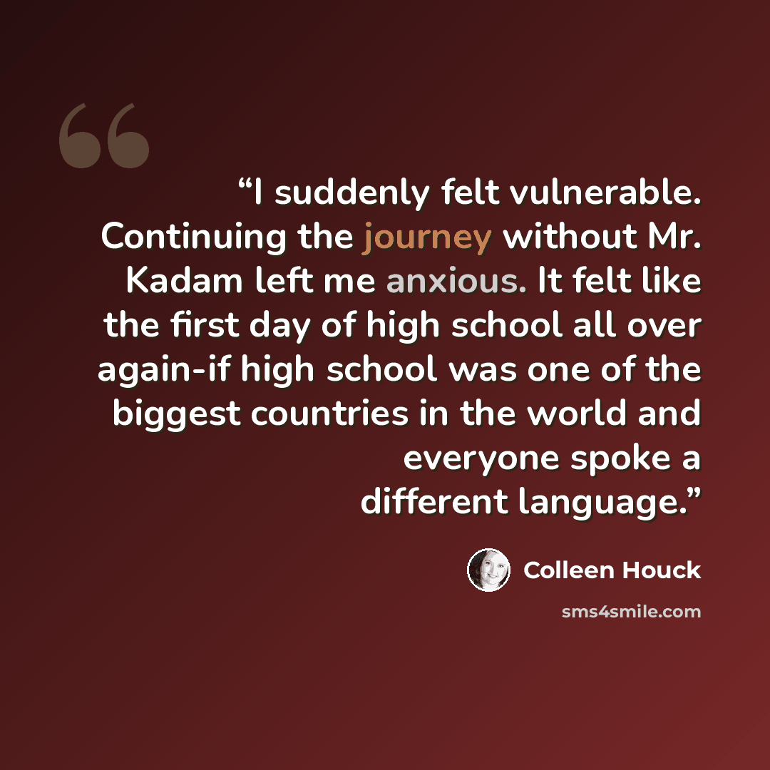 “I suddenly felt vulnerable. Continuing the journey without Mr. Kadam left me anxious. It felt like the first day of high school all over again-if high school was one of the biggest countries in the world and everyone spoke a different language.” quote by Colleen Houck