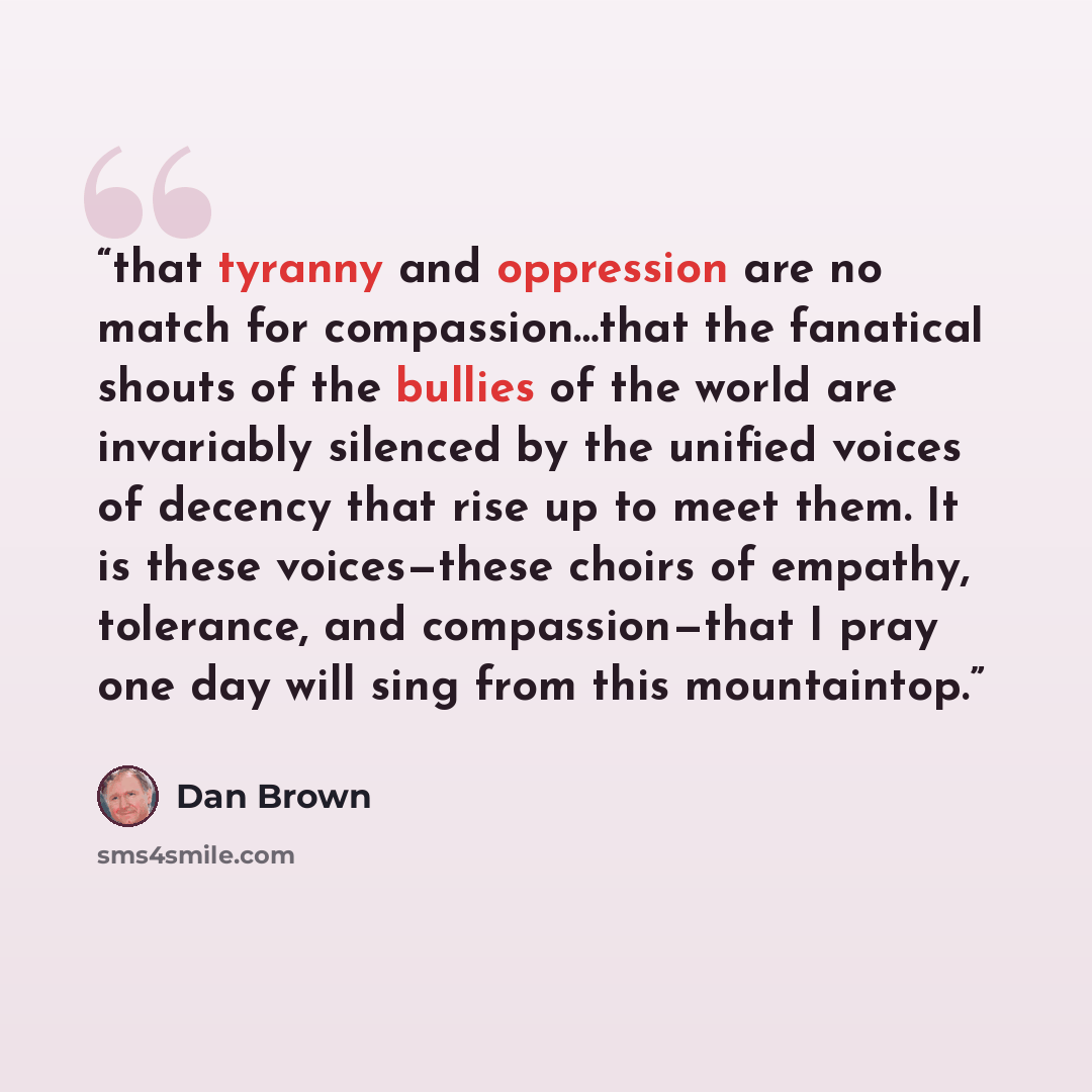 “that tyranny and oppression are no match for compassion…that the fanatical shouts of the bullies of the world are invariably silenced by the unified voices of decency that rise up to meet them. It is these voices—these choirs of empathy, tolerance, and compassion—that I pray one day will sing from…” quote by Dan Brown