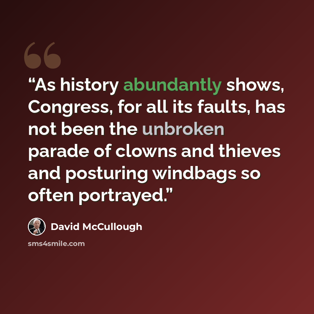 “As history abundantly shows, Congress, for all its faults, has not been the unbroken parade of clowns and thieves and posturing windbags so often portrayed.” quote by David McCullough