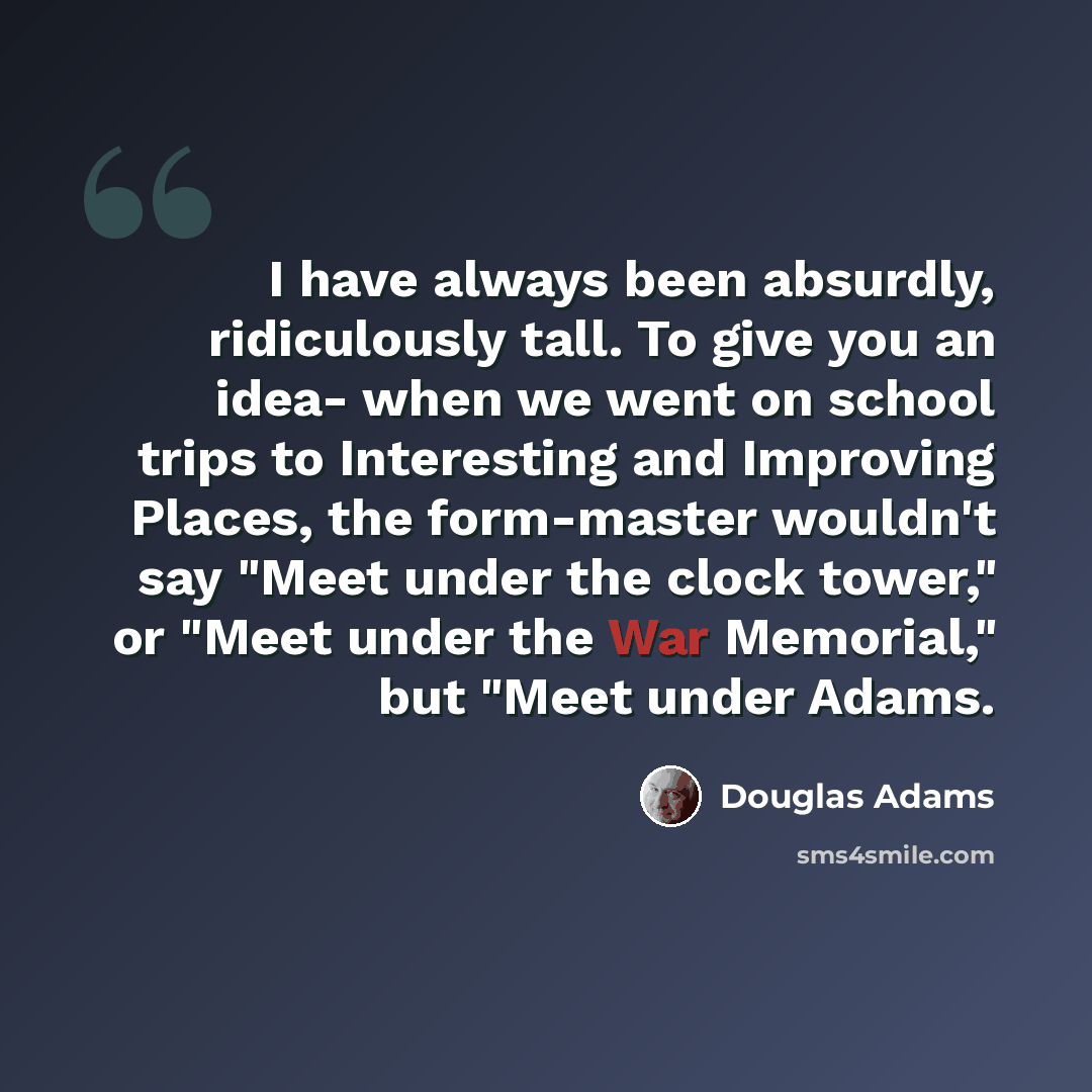 “I have always been absurdly, ridiculously tall. To give you an idea- when we went on school trips to Interesting and Improving Places, the form-master wouldn't say "Meet under the clock tower," or "Meet under the War Memorial," but "Meet under Adams.” quote by Douglas Adams