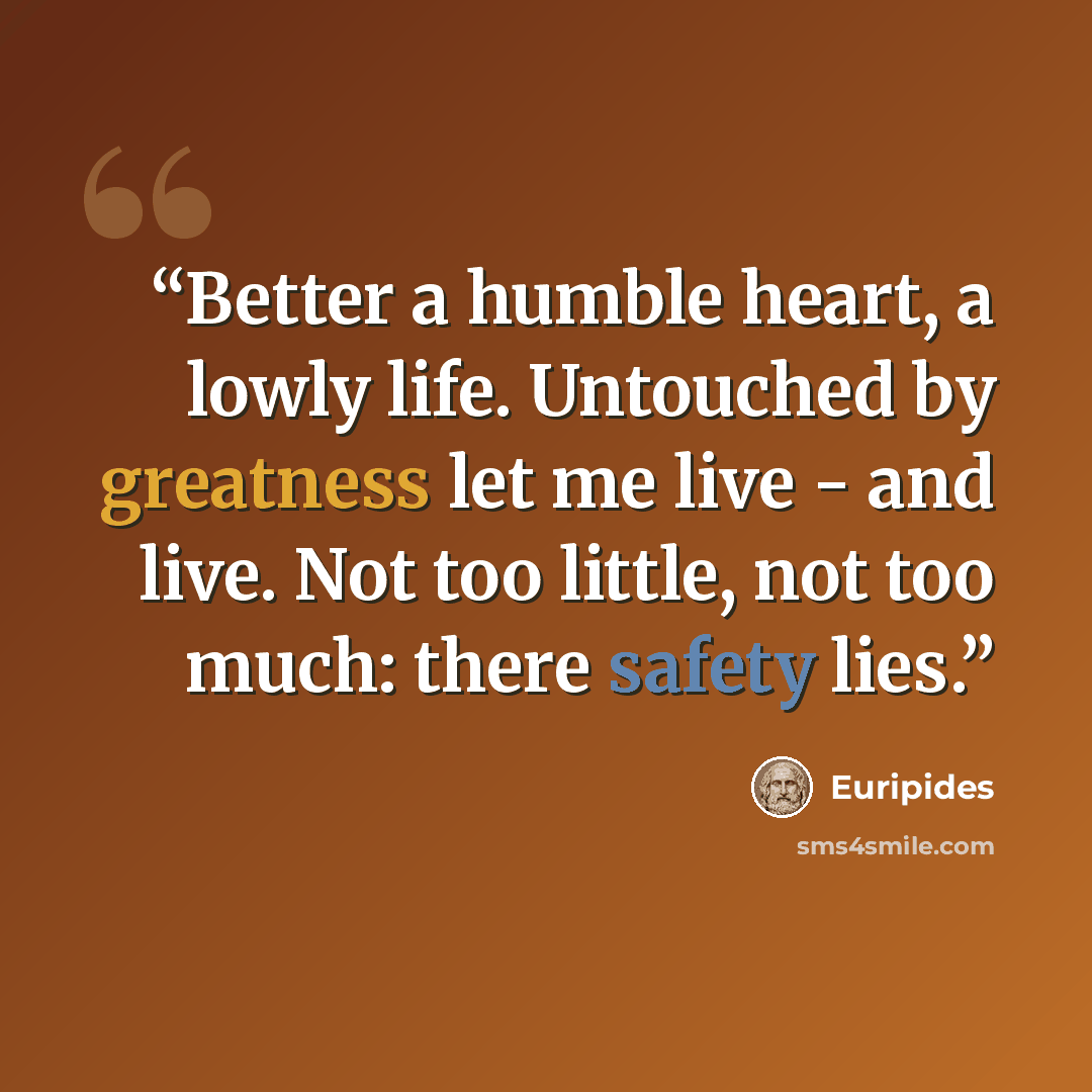 “Better a humble heart, a lowly life. Untouched by greatness let me live - and live. Not too little, not too much: there safety lies.” quote by Euripides