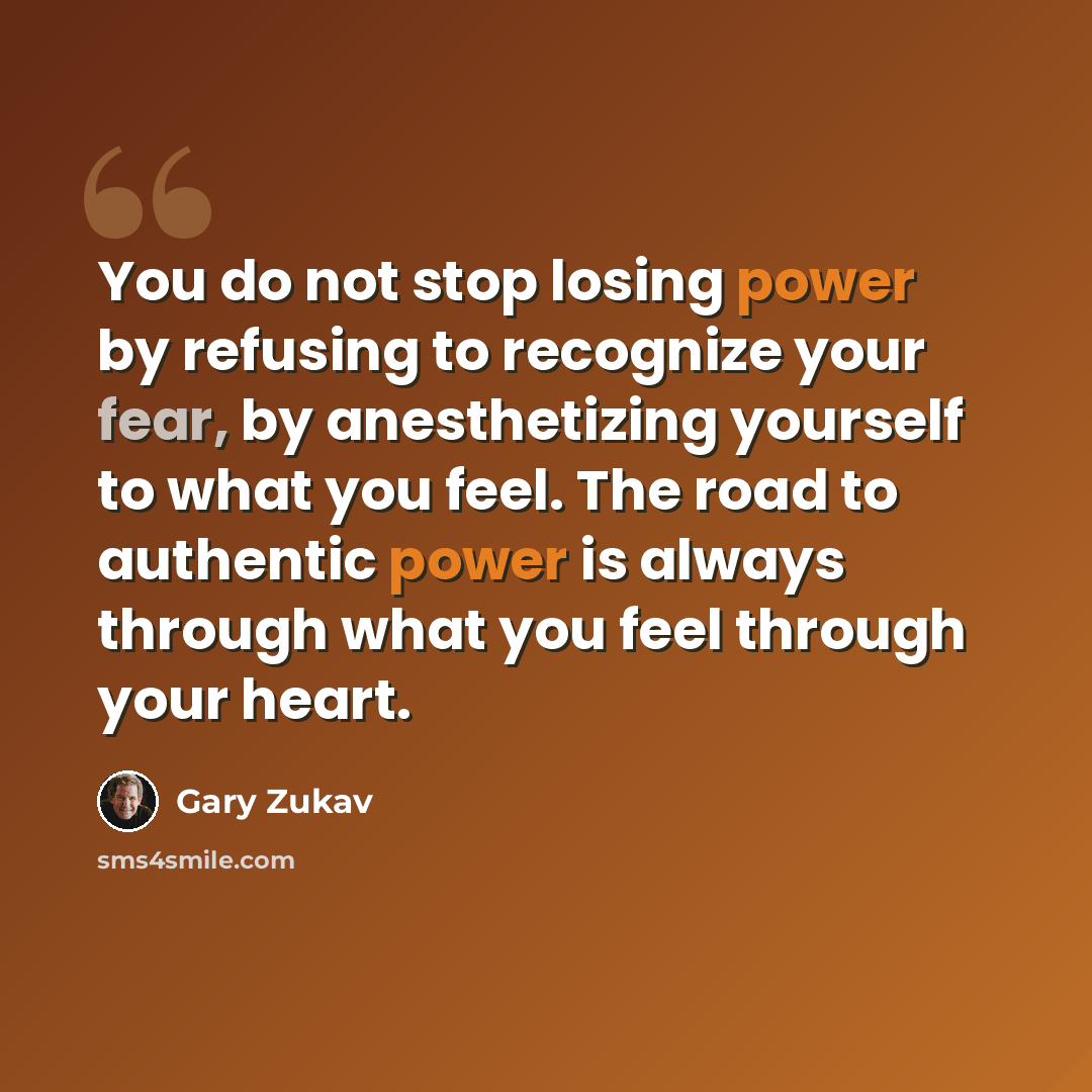 “You do not stop losing power by refusing to recognize your fear, by anesthetizing yourself to what you feel. The road to authentic power is always through what you feel through your heart.” quote by Gary Zukav