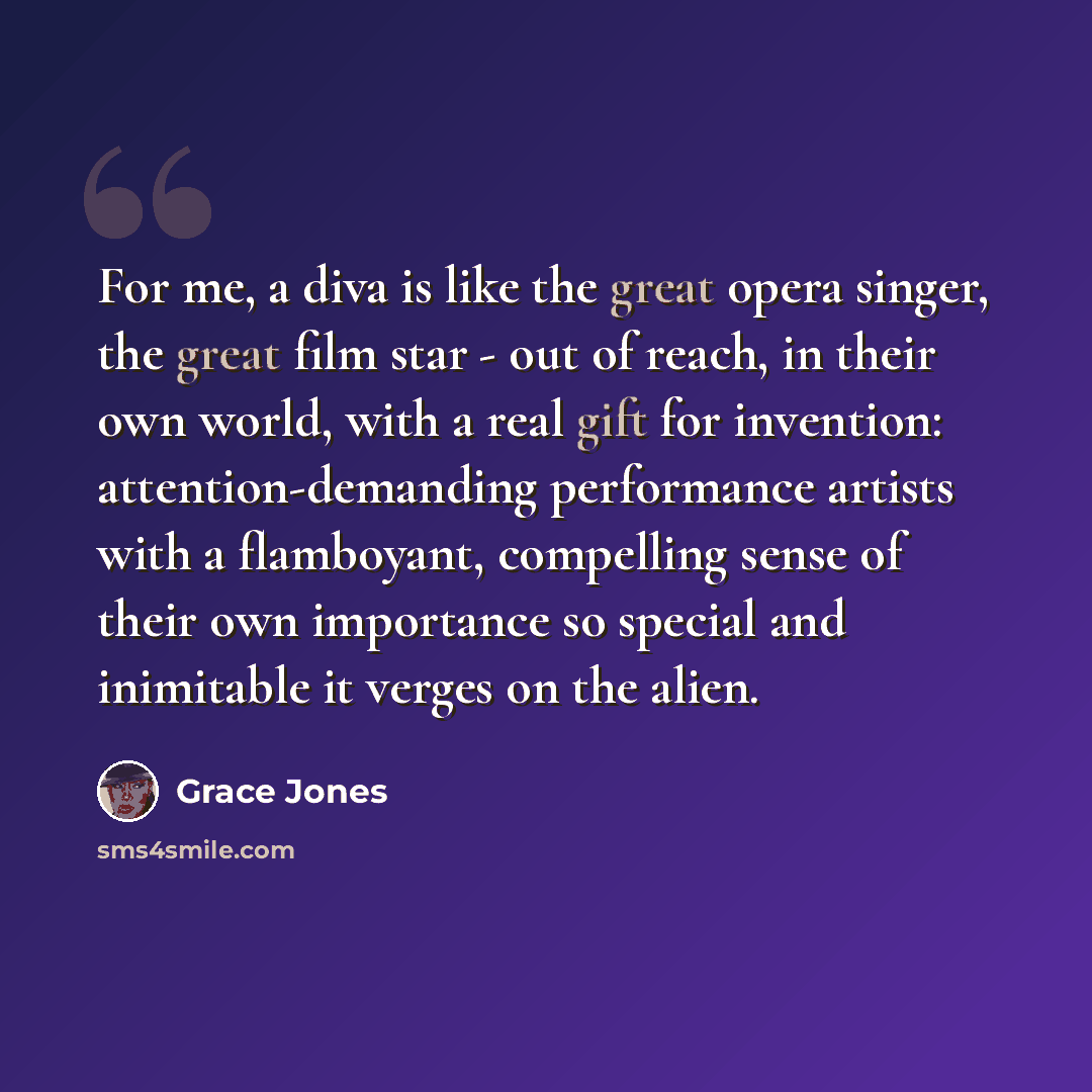 “For me, a diva is like the great opera singer, the great film star - out of reach, in their own world, with a real gift for invention: attention-demanding performance artists with a flamboyant, compelling sense of their own importance so special and inimitable it verges on the alien.” quote by Grace Jones