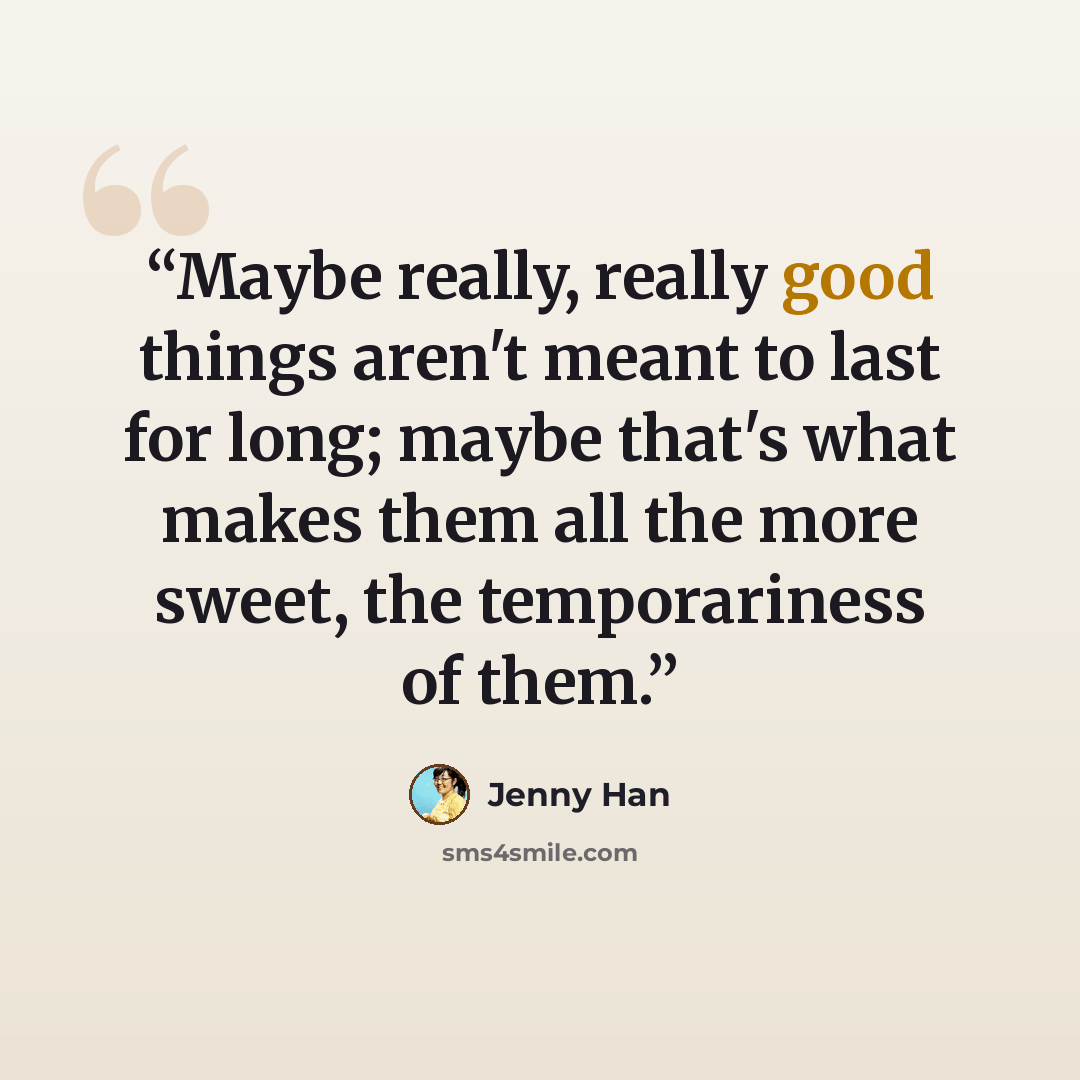 “Maybe really, really good things aren't meant to last for long; maybe that's what makes them all the more sweet, the temporariness of them.” quote by Jenny Han