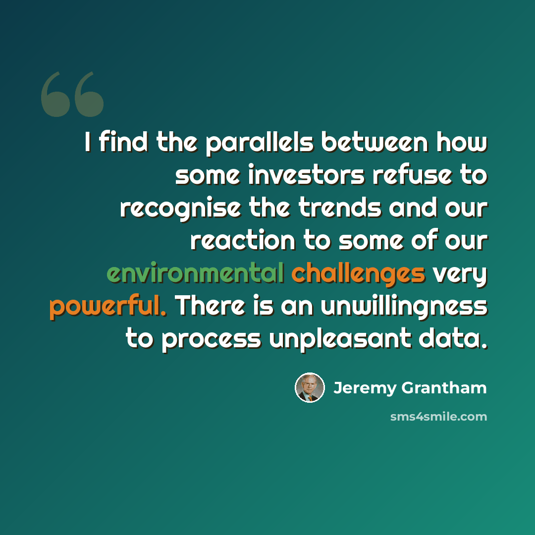 “I find the parallels between how some investors refuse to recognise the trends and our reaction to some of our environmental challenges very powerful. There is an unwillingness to process unpleasant data.” quote by Jeremy Grantham