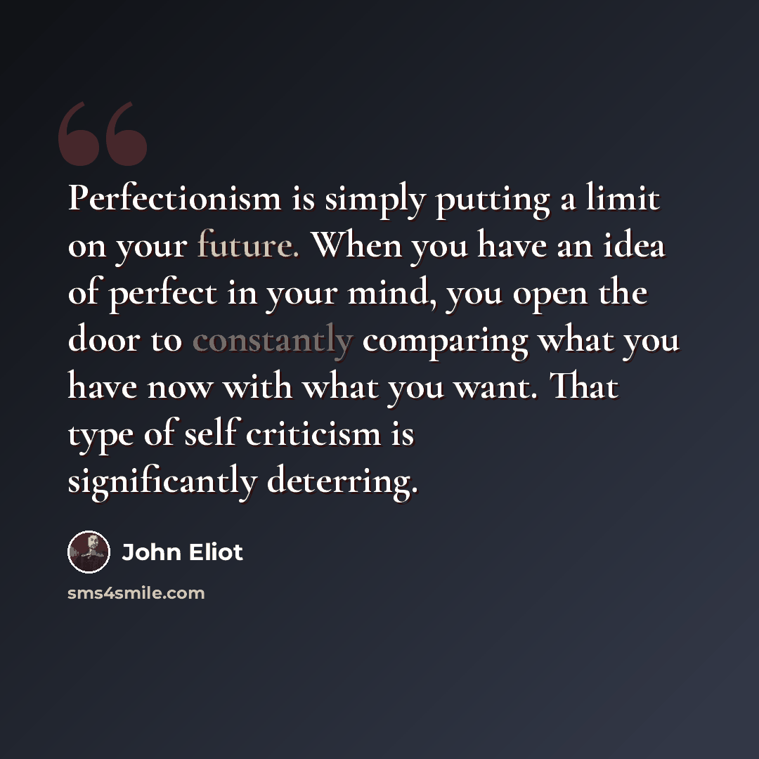 “Perfectionism is simply putting a limit on your future. When you have an idea of perfect in your mind, you open the door to constantly comparing what you have now with what you want. That type of self criticism is significantly deterring.” quote by John Eliot
