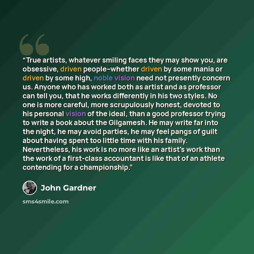 “True artists, whatever smiling faces they may show you, are obsessive, driven people--whether driven by some mania or driven by some high, noble vision need not presently concern us. Anyone who has worked both as artist and as professor can tell you, that he works differently in his two styles. No…” quote by John Gardner