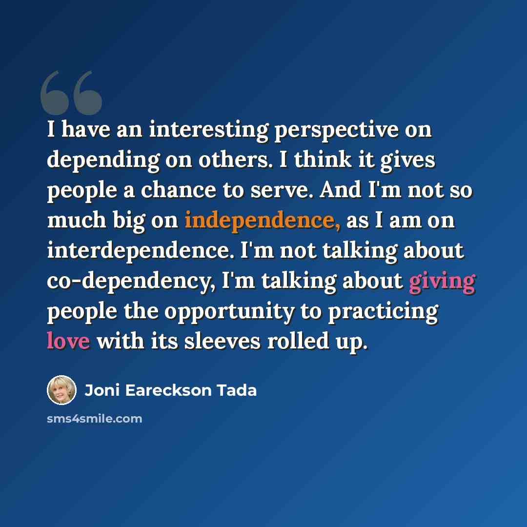 “I have an interesting perspective on depending on others. I think it gives people a chance to serve. And I'm not so much big on independence, as I am on interdependence. I'm not talking about co-dependency, I'm talking about giving people the opportunity to practicing love with its sleeves rolled…” quote by Joni Eareckson Tada