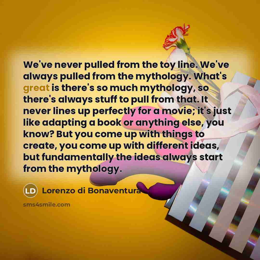 “We've never pulled from the toy line. We've always pulled from the mythology. What's great is there's so much mythology, so there's always stuff to pull from that. It never lines up perfectly for a movie; it's just like adapting a book or anything else, you know? But you come up with things to…” quote by Lorenzo di Bonaventura