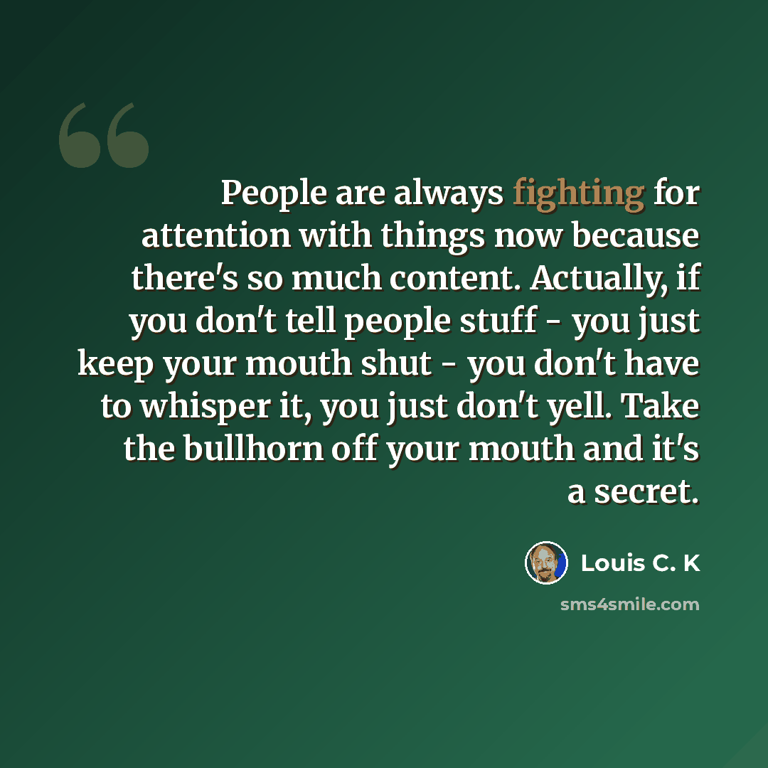 “People are always fighting for attention with things now because there's so much content. Actually, if you don't tell people stuff - you just keep your mouth shut - you don't have to whisper it, you just don't yell. Take the bullhorn off your mouth and it's a secret.” quote by Louis C. K