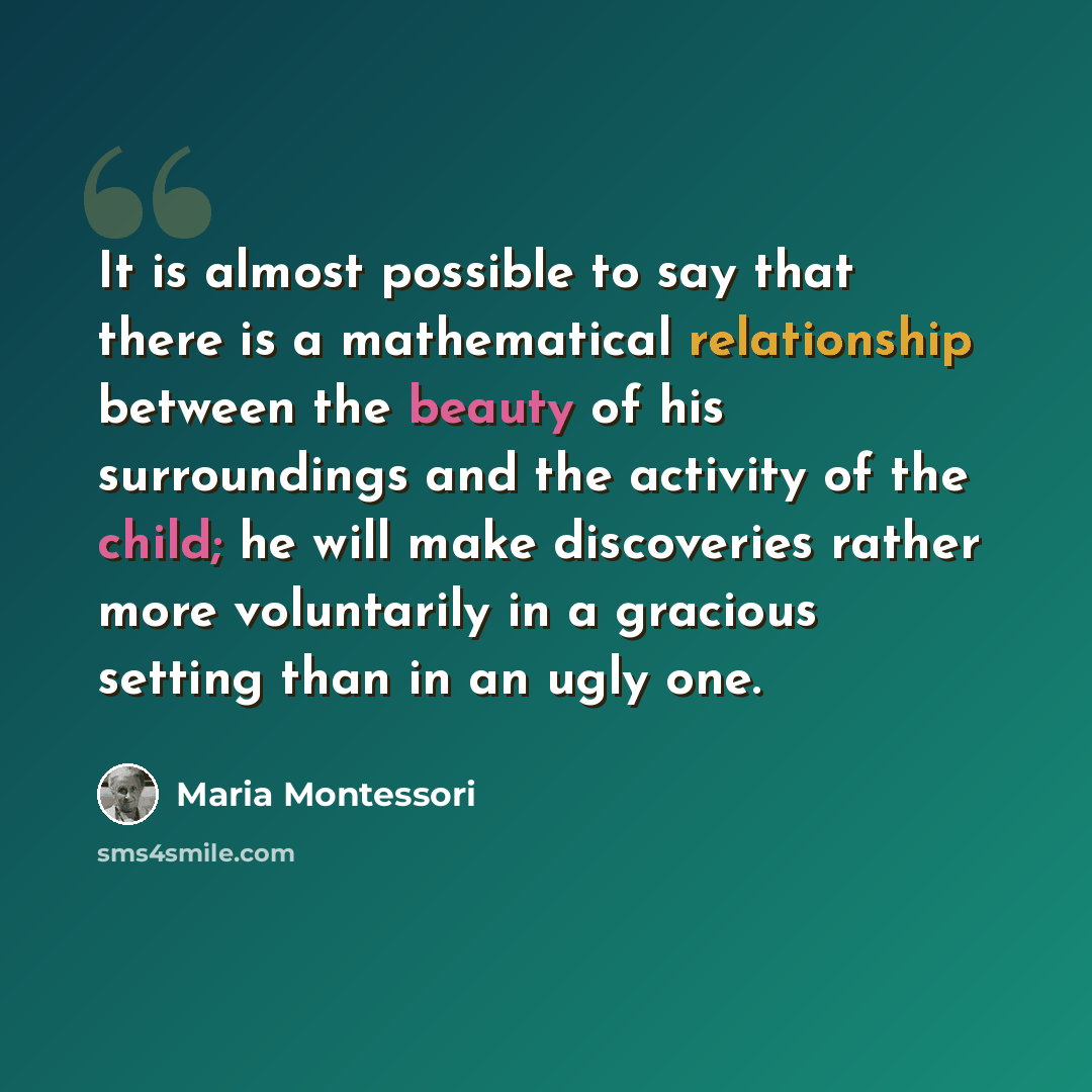“It is almost possible to say that there is a mathematical relationship between the beauty of his surroundings and the activity of the child; he will make discoveries rather more voluntarily in a gracious setting than in an ugly one.” quote by Maria Montessori