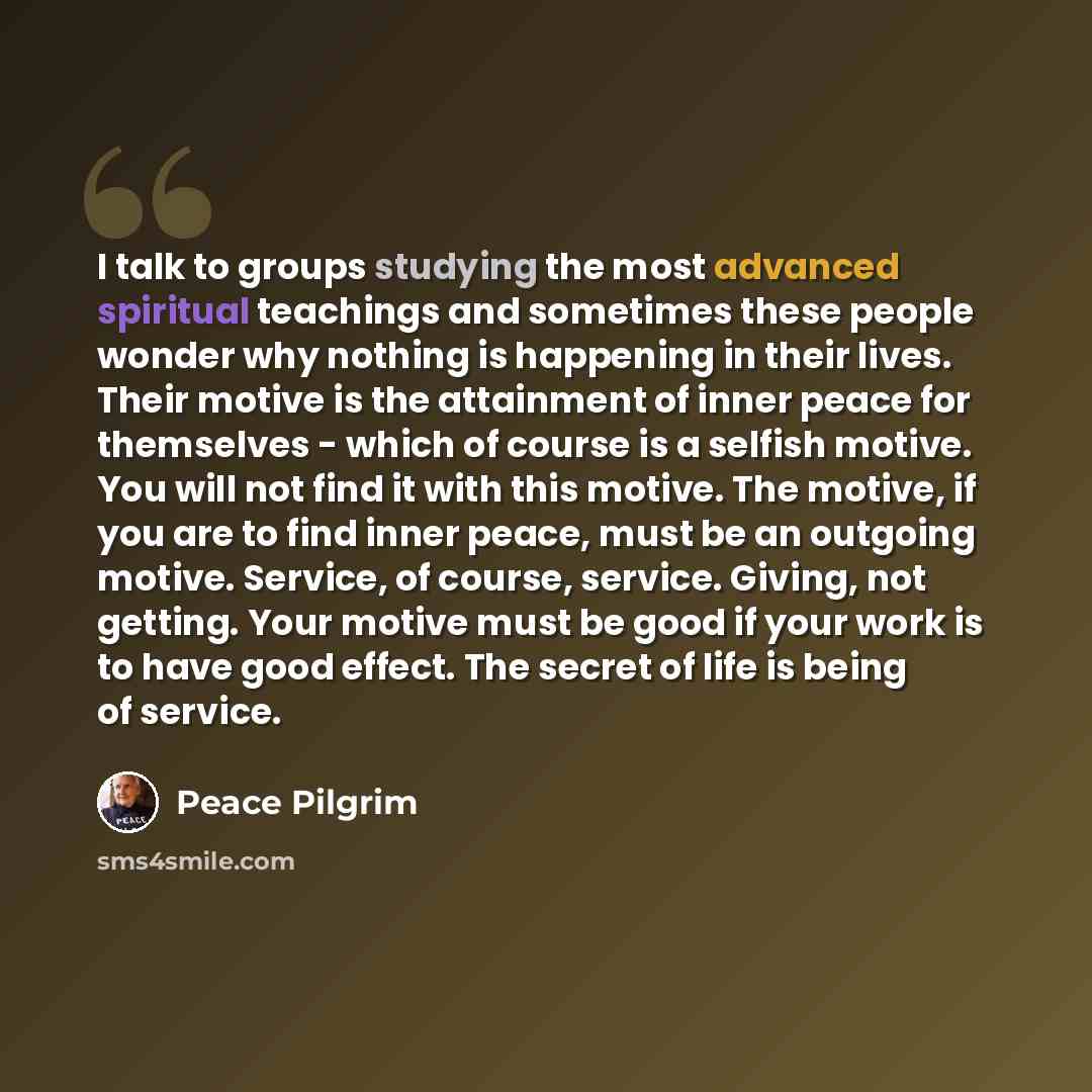 “I talk to groups studying the most advanced spiritual teachings and sometimes these people wonder why nothing is happening in their lives. Their motive is the attainment of inner peace for themselves - which of course is a selfish motive. You will not find it with this motive. The motive, if you…” quote by Peace Pilgrim