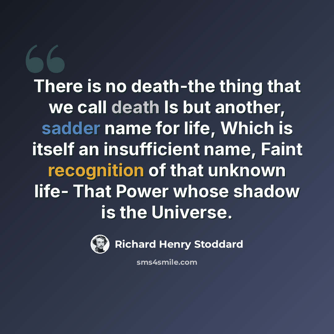 “There is no death-the thing that we call death Is but another, sadder name for life, Which is itself an insufficient name, Faint recognition of that unknown life- That Power whose shadow is the Universe.” quote by Richard Henry Stoddard