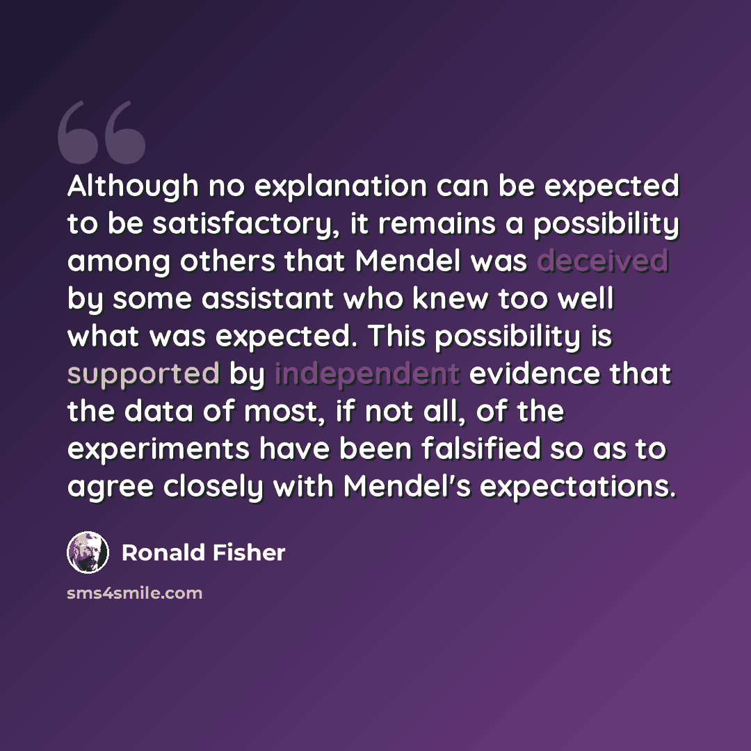 “Although no explanation can be expected to be satisfactory, it remains a possibility among others that Mendel was deceived by some assistant who knew too well what was expected. This possibility is supported by independent evidence that the data of most, if not all, of the experiments have been…” quote by Ronald Fisher
