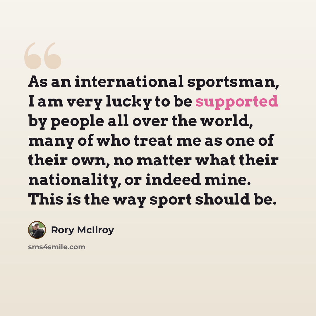 “As an international sportsman, I am very lucky to be supported by people all over the world, many of who treat me as one of their own, no matter what their nationality, or indeed mine. This is the way sport should be.” quote by Rory McIlroy