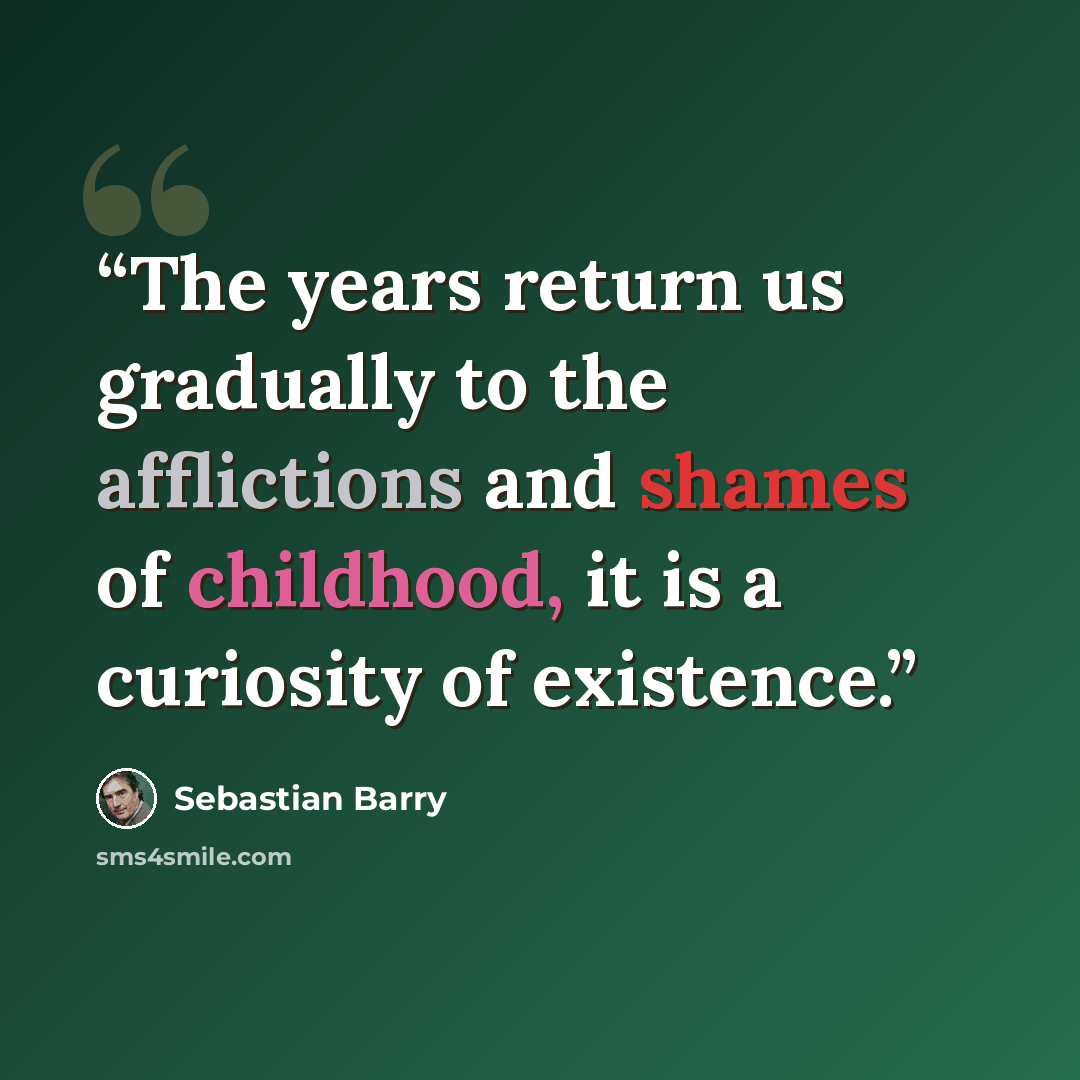 “The years return us gradually to the afflictions and shames of childhood, it is a curiosity of existence.” quote by Sebastian Barry