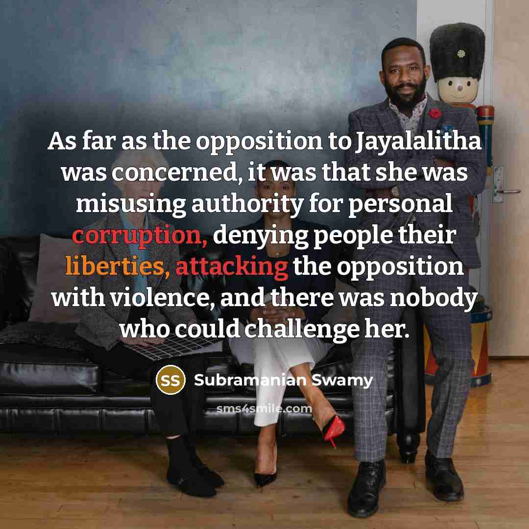 “As far as the opposition to Jayalalitha was concerned, it was that she was misusing authority for personal corruption, denying people their liberties, attacking the opposition with violence, and there was nobody who could challenge her.” quote by Subramanian Swamy
