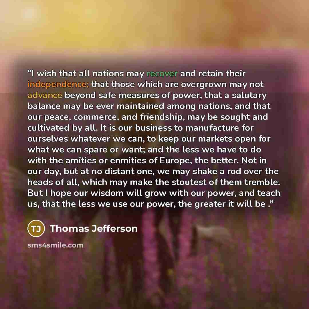 “I wish that all nations may recover and retain their independence; that those which are overgrown may not advance beyond safe measures of power, that a salutary balance may be ever maintained among nations, and that our peace, commerce, and friendship, may be sought and cultivated by all. It is…” quote by Thomas Jefferson