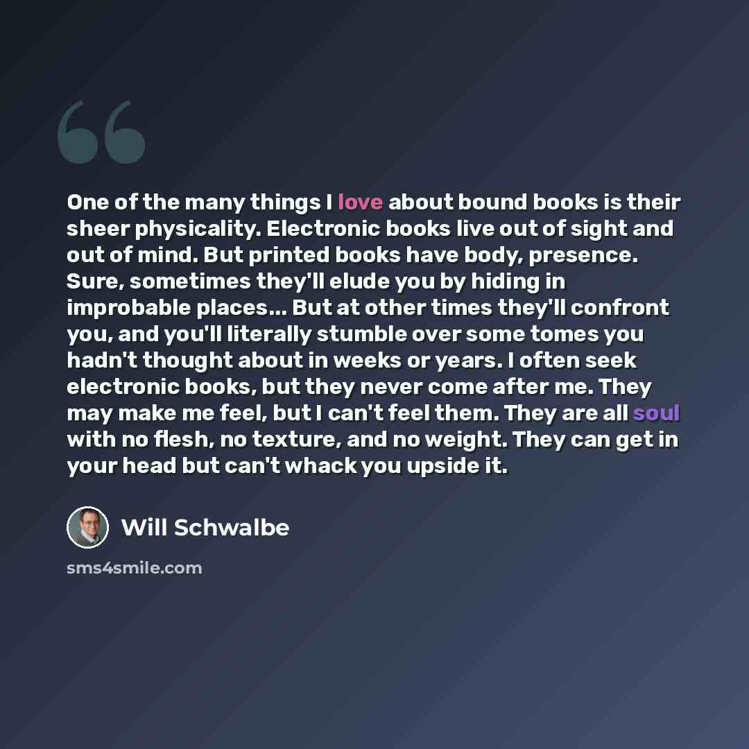 “One of the many things I love about bound books is their sheer physicality. Electronic books live out of sight and out of mind. But printed books have body, presence. Sure, sometimes they'll elude you by hiding in improbable places... But at other times they'll confront you, and you'll literally…” quote by Will Schwalbe