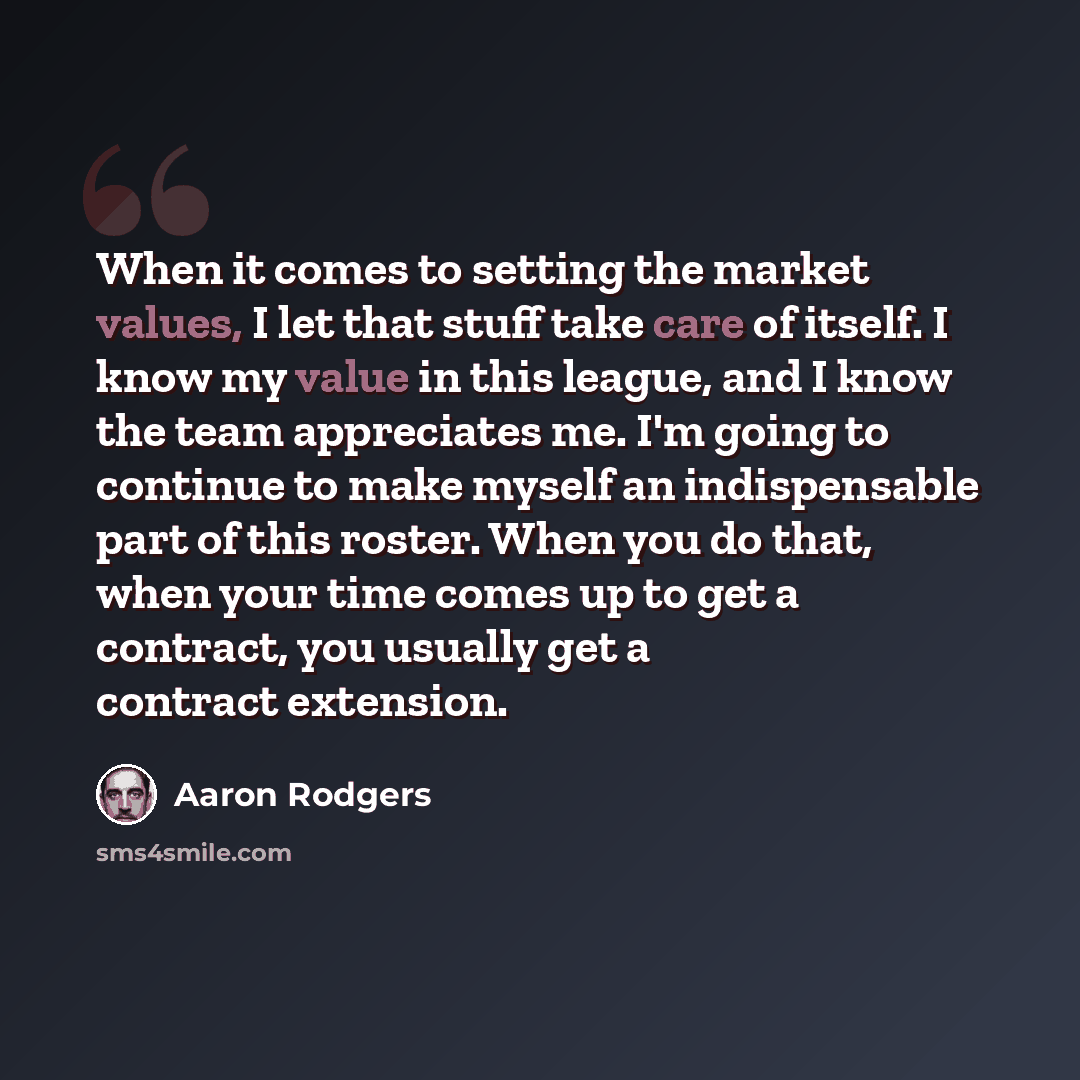 “When it comes to setting the market values, I let that stuff take care of itself. I know my value in this league, and I know the team appreciates me. I'm going to continue to make myself an indispensable part of this roster. When you do that, when your time comes up to get a contract, you usually…” quote by Aaron Rodgers