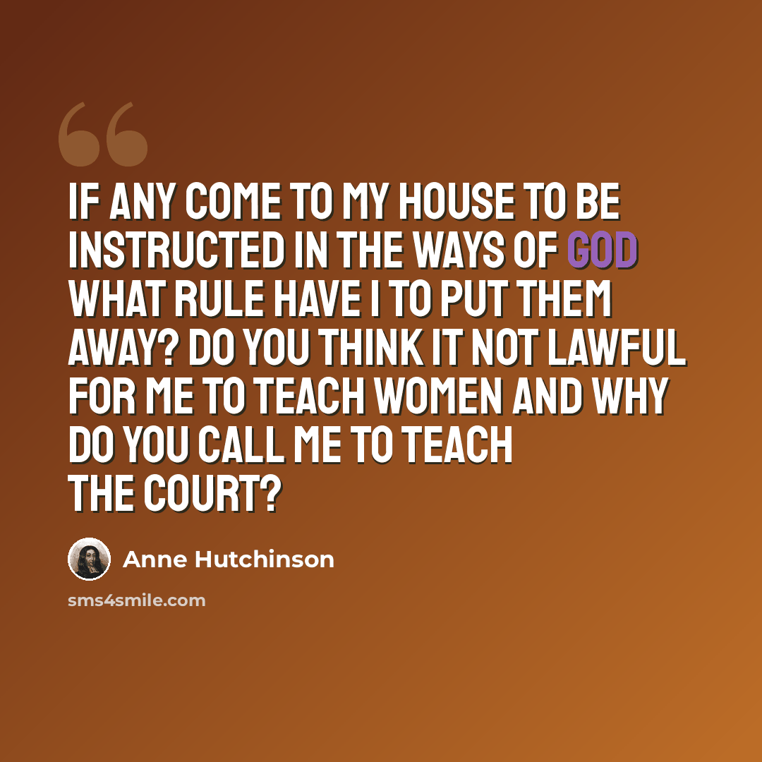 “If any come to my house to be instructed in the ways of God what rule have I to put them away? Do you think it not lawful for me to teach women and why do you call me to teach the court?” quote by Anne Hutchinson