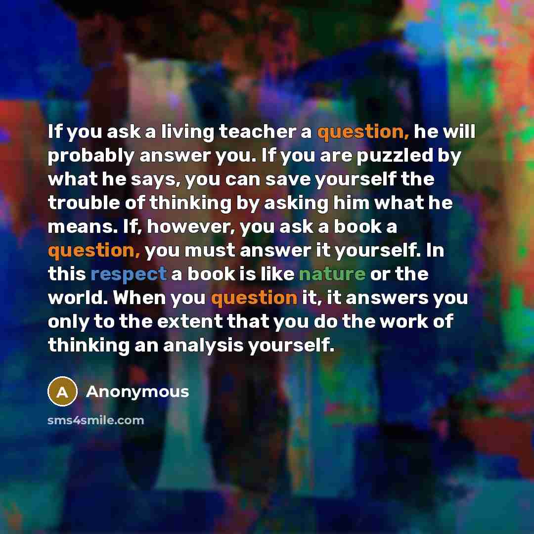 “If you ask a living teacher a question, he will probably answer you. If you are puzzled by what he says, you can save yourself the trouble of thinking by asking him what he means. If, however, you ask a book a question, you must answer it yourself. In this respect a book is like nature or the…” quote by Anonymous