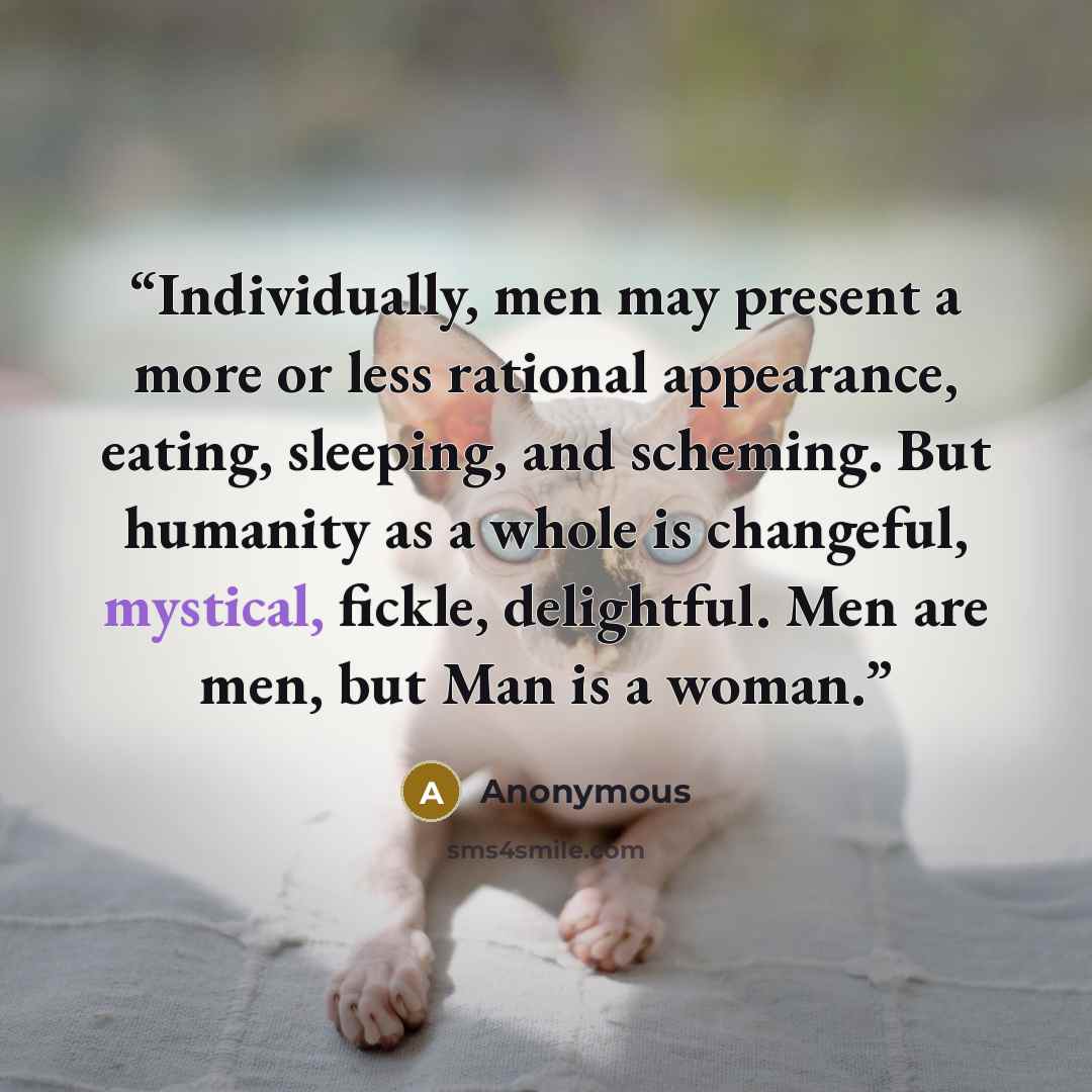 “Individually, men may present a more or less rational appearance, eating, sleeping, and scheming. But humanity as a whole is changeful, mystical, fickle, delightful. Men are men, but Man is a woman.” quote by Anonymous