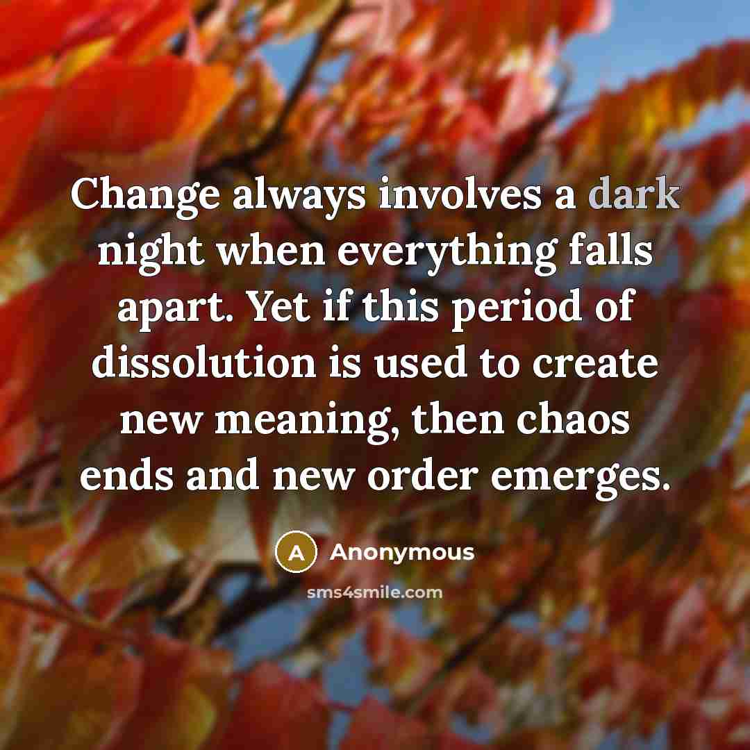 “Change always involves a dark night when everything falls apart. Yet if this period of dissolution is used to create new meaning, then chaos ends and new order emerges.” quote by Anonymous