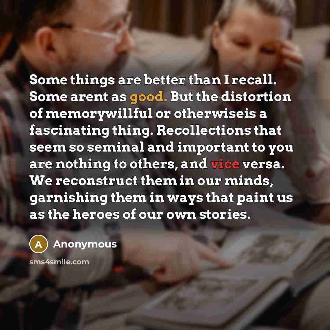 “Some things are better than I recall. Some arent as good. But the distortion of memorywillful or otherwiseis a fascinating thing. Recollections that seem so seminal and important to you are nothing to others, and vice versa. We reconstruct them in our minds, garnishing them in ways that paint us…” quote by Anonymous