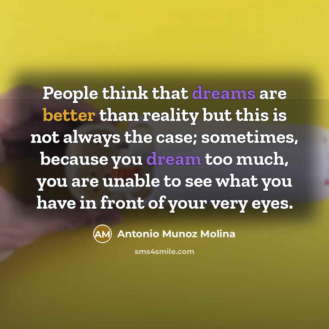 “People think that dreams are better than reality but this is not always the case; sometimes, because you dream too much, you are unable to see what you have in front of your very eyes.” quote by Antonio Munoz Molina