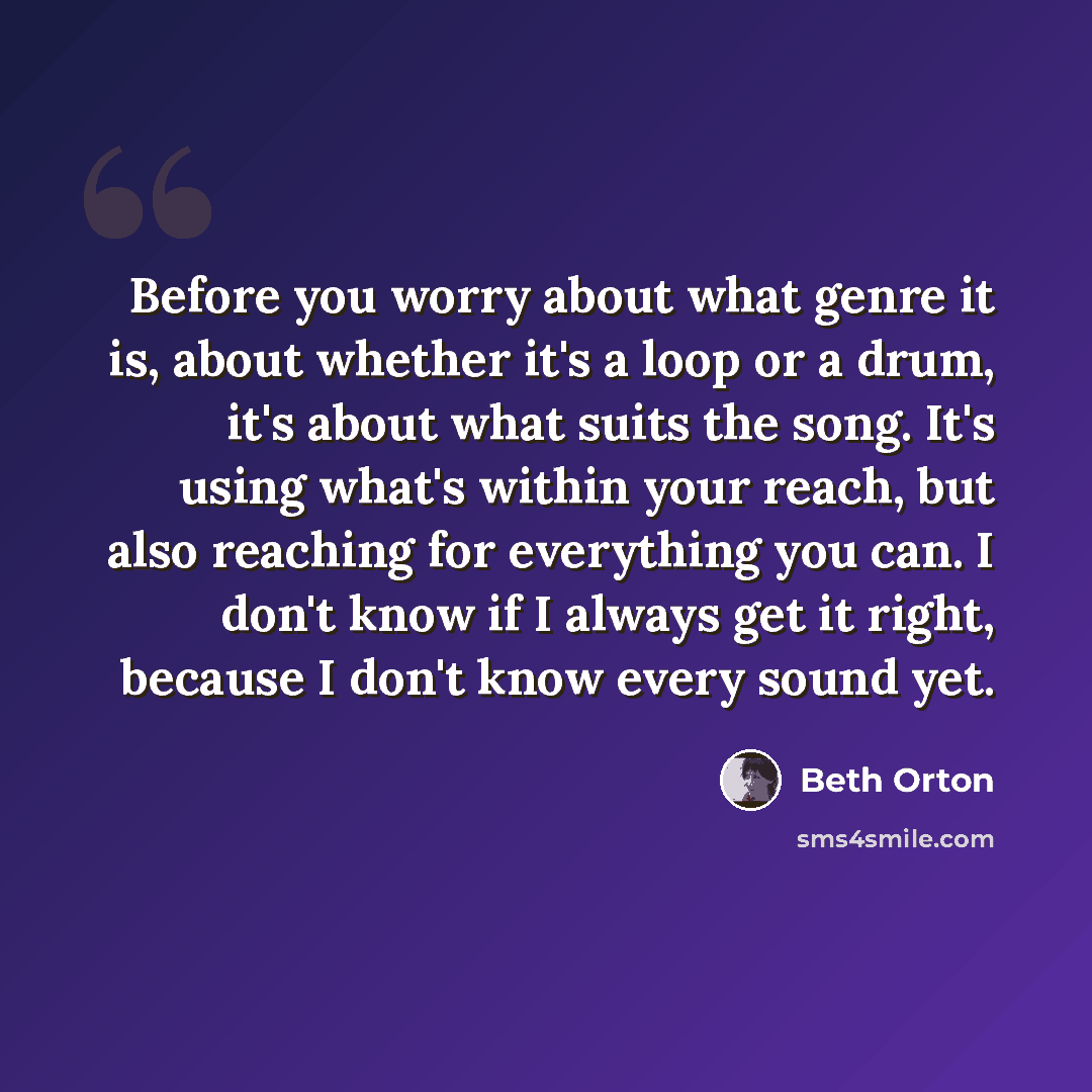 “Before you worry about what genre it is, about whether it's a loop or a drum, it's about what suits the song. It's using what's within your reach, but also reaching for everything you can. I don't know if I always get it right, because I don't know every sound yet.” quote by Beth Orton
