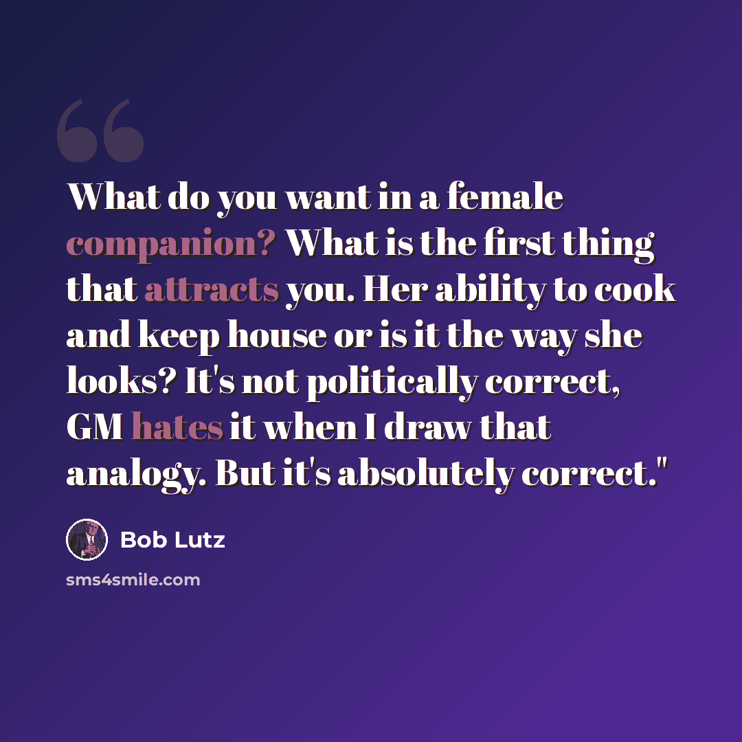 “What do you want in a female companion? What is the first thing that attracts you. Her ability to cook and keep house or is it the way she looks? It's not politically correct, GM hates it when I draw that analogy. But it's absolutely correct."” quote by Bob Lutz