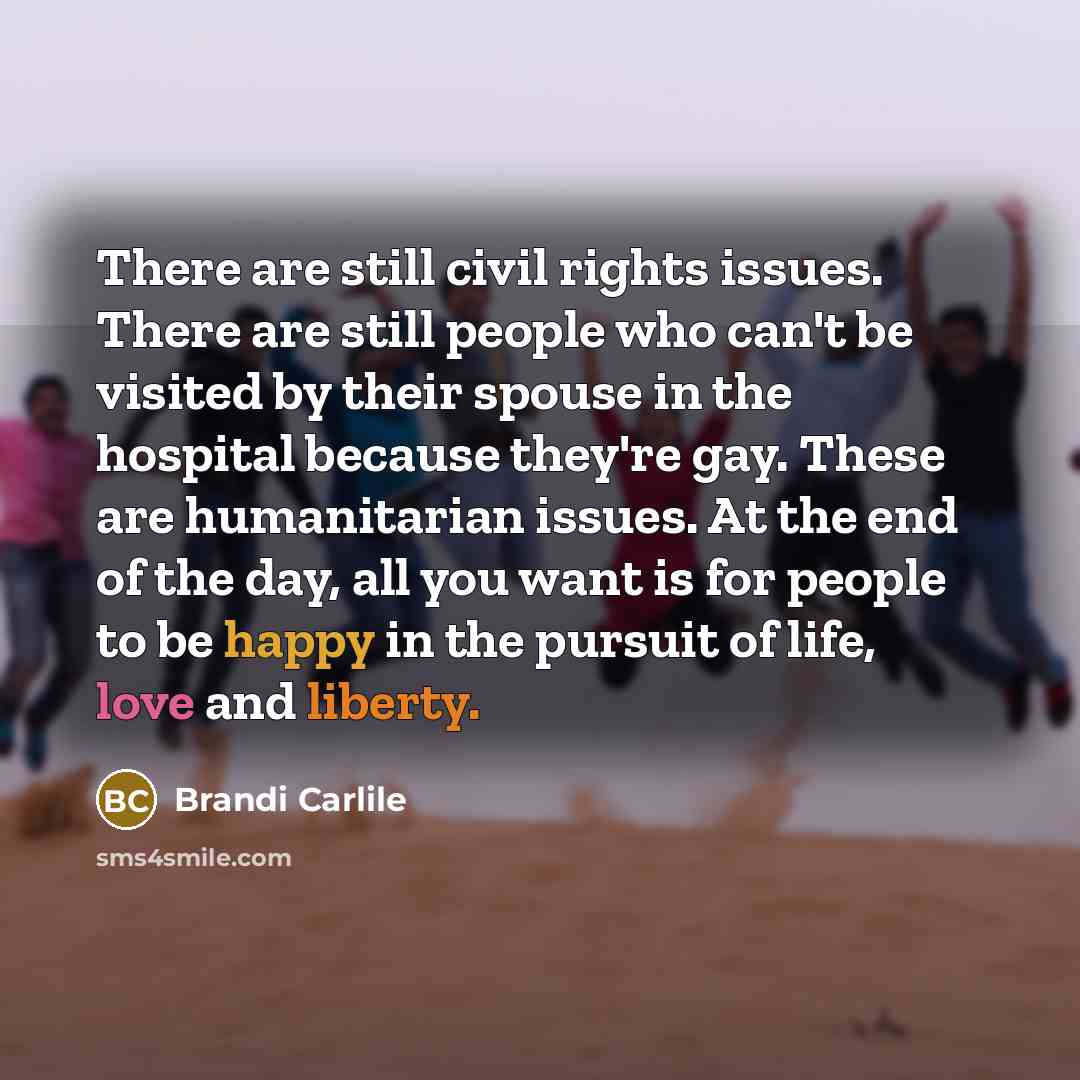 “There are still civil rights issues. There are still people who can't be visited by their spouse in the hospital because they're gay. These are humanitarian issues. At the end of the day, all you want is for people to be happy in the pursuit of life, love and liberty.” quote by Brandi Carlile