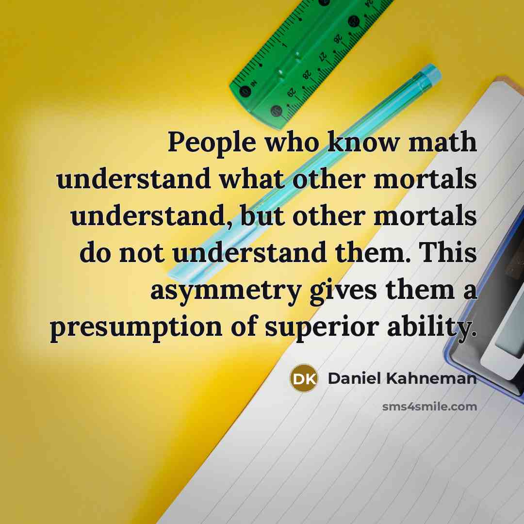 “People who know math understand what other mortals understand, but other mortals do not understand them. This asymmetry gives them a presumption of superior ability.” quote by Daniel Kahneman