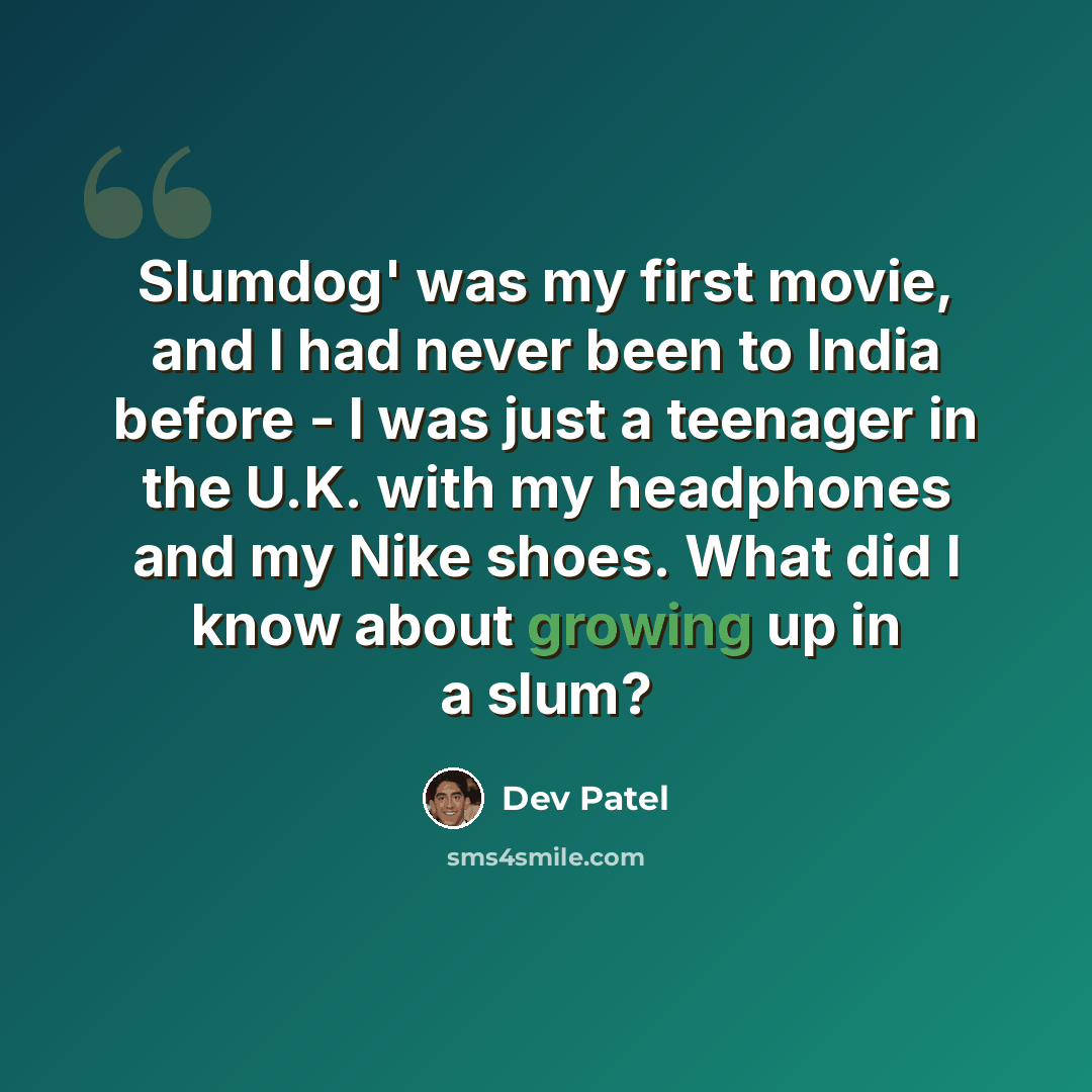 “Slumdog' was my first movie, and I had never been to India before - I was just a teenager in the U.K. with my headphones and my Nike shoes. What did I know about growing up in a slum?” quote by Dev Patel