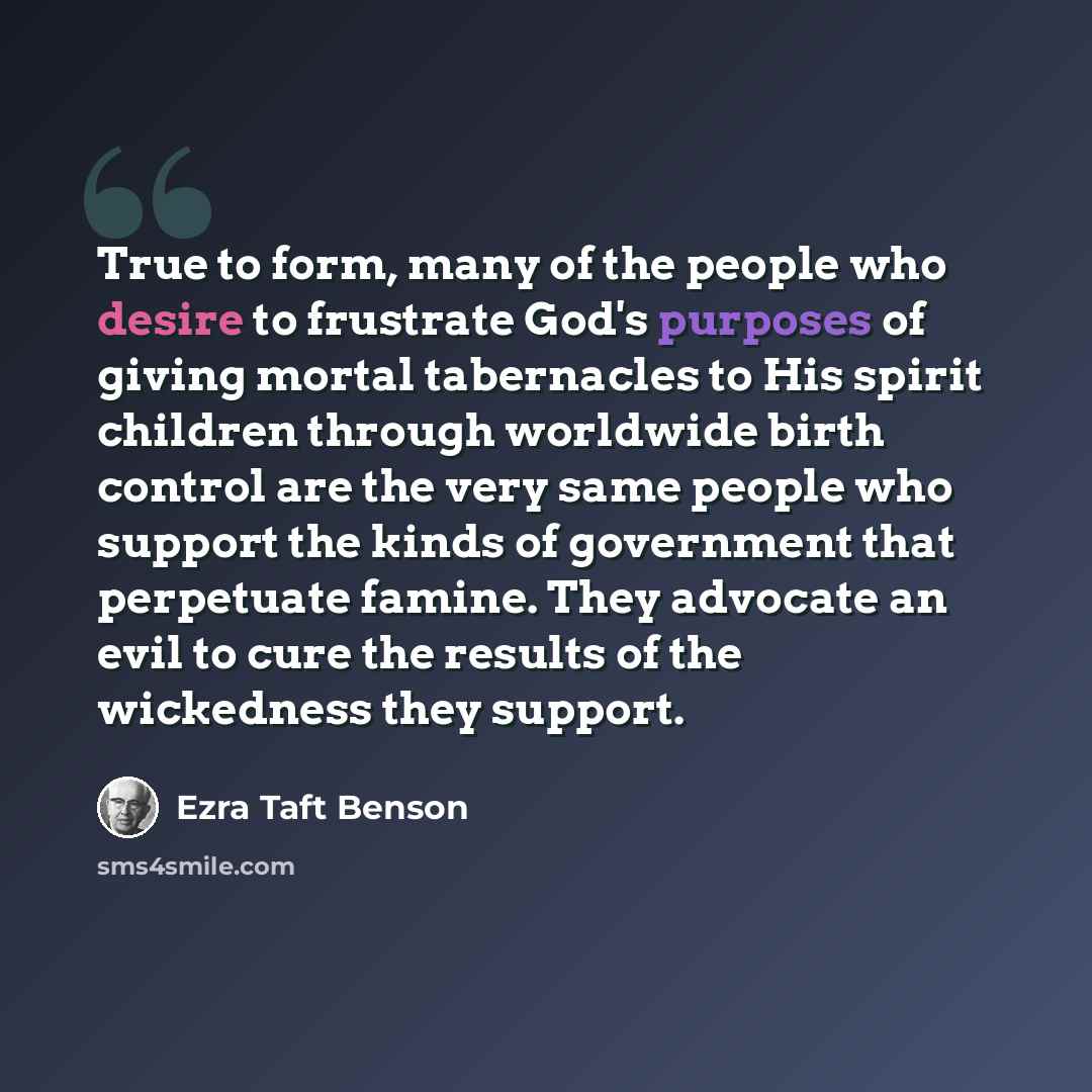 “True to form, many of the people who desire to frustrate God's purposes of giving mortal tabernacles to His spirit children through worldwide birth control are the very same people who support the kinds of government that perpetuate famine. They advocate an evil to cure the results of the…” quote by Ezra Taft Benson